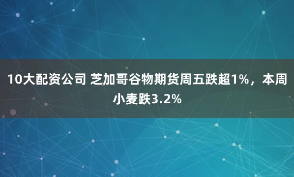 10大配资公司 芝加哥谷物期货周五跌超1%，本周小麦跌3.2%