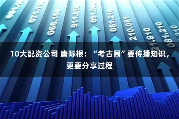 10大配资公司 唐际根：“考古圈”要传播知识，更要分享过程