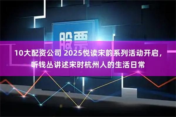 10大配资公司 2025悦读宋韵系列活动开启，听钱丛讲述宋时杭州人的生活日常