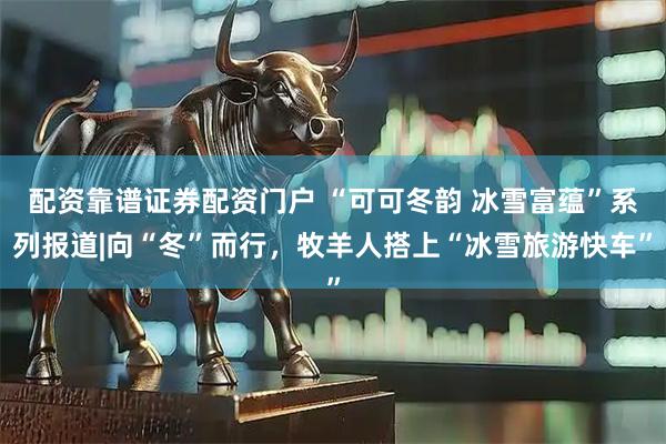 配资靠谱证券配资门户 “可可冬韵 冰雪富蕴”系列报道|向“冬”而行，牧羊人搭上“冰雪旅游快车”