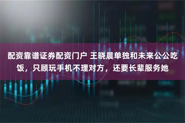 配资靠谱证券配资门户 王晓晨单独和未来公公吃饭，只顾玩手机不理对方，还要长辈服务她