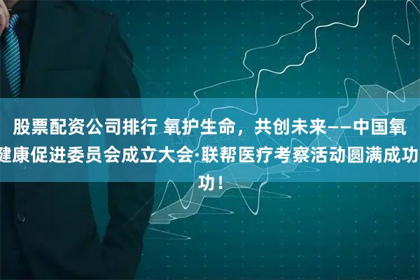 股票配资公司排行 氧护生命，共创未来——中国氧健康促进委员会成立大会·联帮医疗考察活动圆满成功！