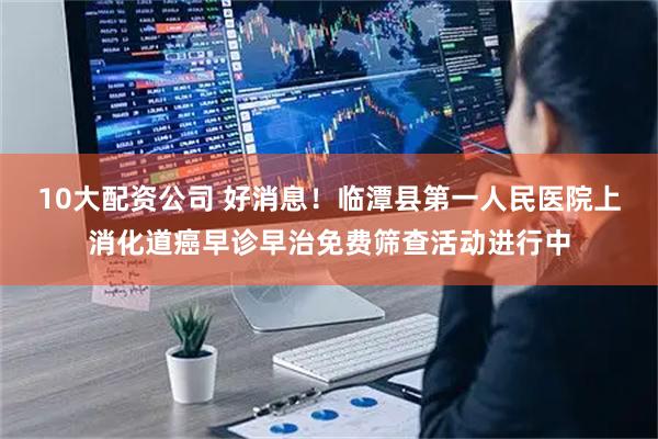 10大配资公司 好消息！临潭县第一人民医院上消化道癌早诊早治免费筛查活动进行中