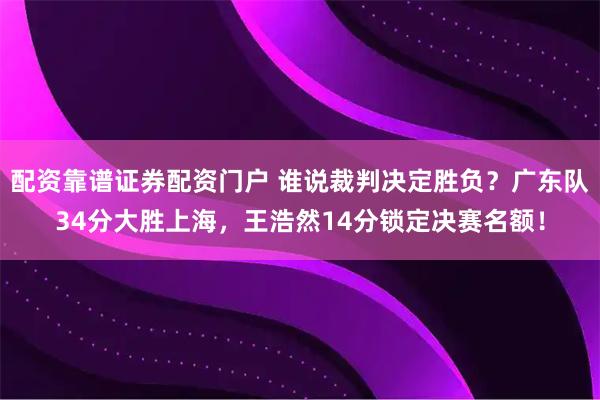配资靠谱证券配资门户 谁说裁判决定胜负？广东队34分大胜上海，王浩然14分锁定决赛名额！
