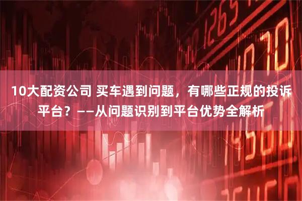 10大配资公司 买车遇到问题,有哪些正规的投诉平台?——从问题识别到平台优势全解析