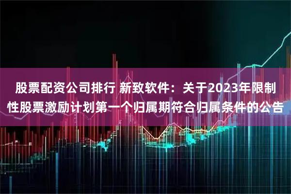 股票配资公司排行 新致软件：关于2023年限制性股票激励计划第一个归属期符合归属条件的公告
