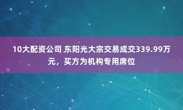 10大配资公司 东阳光大宗交易成交339.99万元，买方为机构专用席位