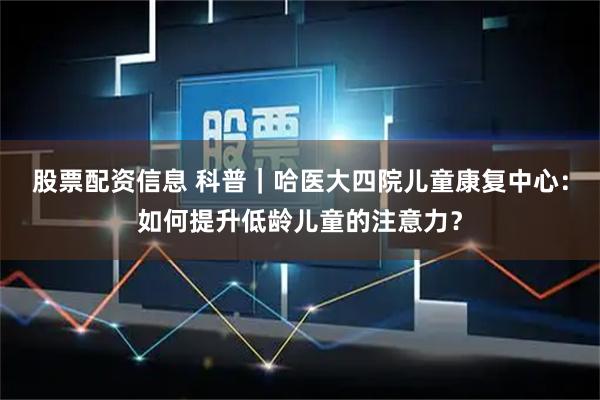 股票配资信息 科普｜哈医大四院儿童康复中心：如何提升低龄儿童的注意力？