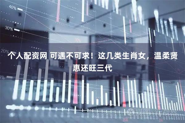 个人配资网 可遇不可求！这几类生肖女，温柔贤惠还旺三代