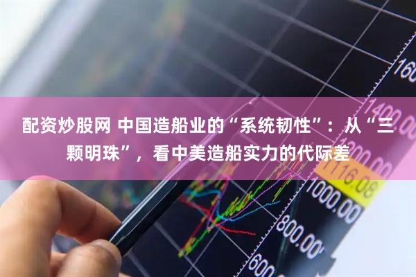 配资炒股网 中国造船业的“系统韧性”：从“三颗明珠”，看中美造船实力的代际差