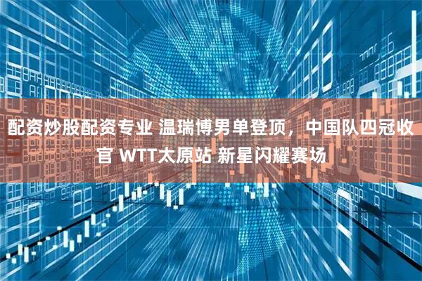 配资炒股配资专业 温瑞博男单登顶,中国队四冠收官 WTT太原站 新星闪耀赛场