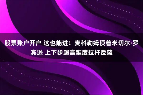 股票账户开户 这也能进！麦科勒姆顶着米切尔·罗宾逊 上下步超高难度拉杆反篮