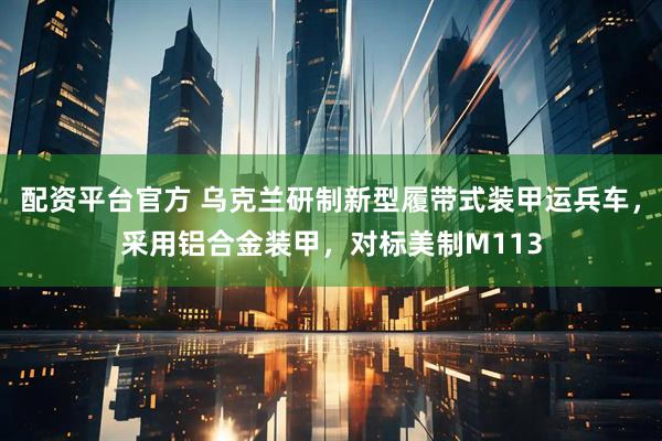 配资平台官方 乌克兰研制新型履带式装甲运兵车，采用铝合金装甲，对标美制M113