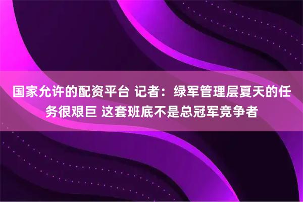 国家允许的配资平台 记者：绿军管理层夏天的任务很艰巨 这套班底不是总冠军竞争者