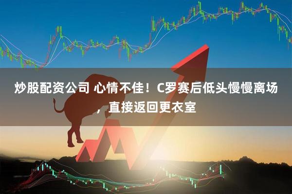 炒股配资公司 心情不佳！C罗赛后低头慢慢离场，直接返回更衣室