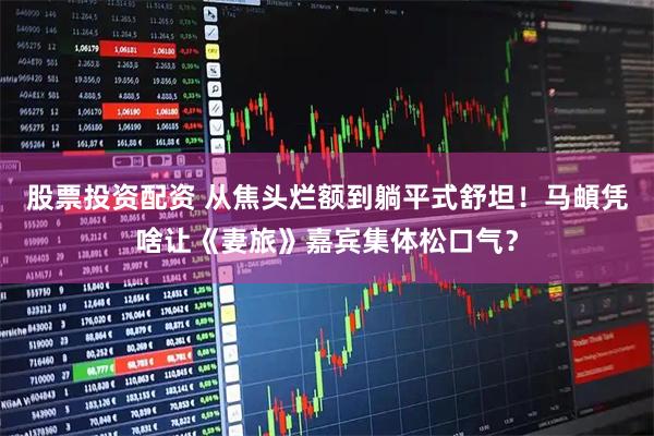 股票投资配资 从焦头烂额到躺平式舒坦！马頔凭啥让《妻旅》嘉宾集体松口气？