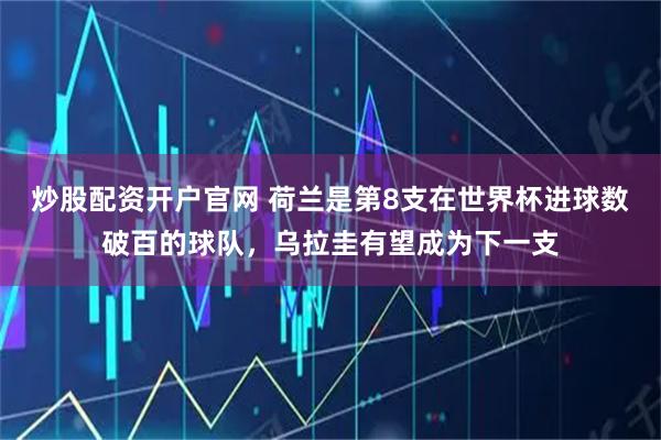 炒股配资开户官网 荷兰是第8支在世界杯进球数破百的球队，乌拉圭有望成为下一支