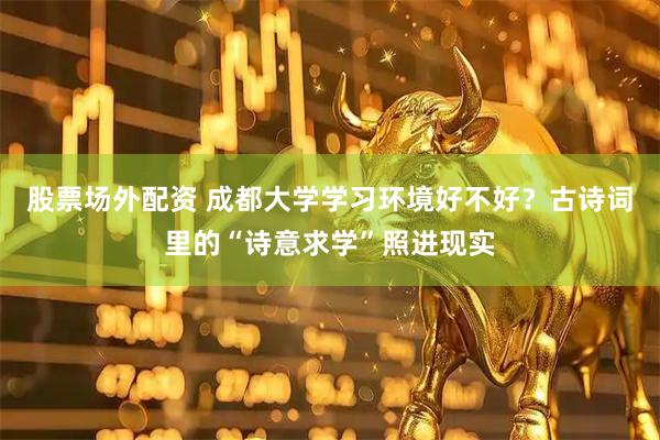 股票场外配资 成都大学学习环境好不好？古诗词里的“诗意求学”照进现实