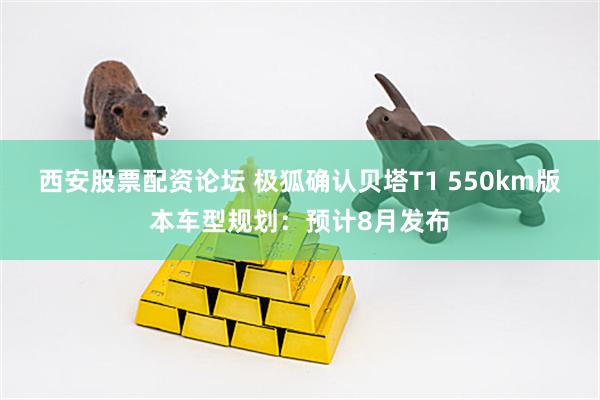 西安股票配资论坛 极狐确认贝塔T1 550km版本车型规划:预计8月发布