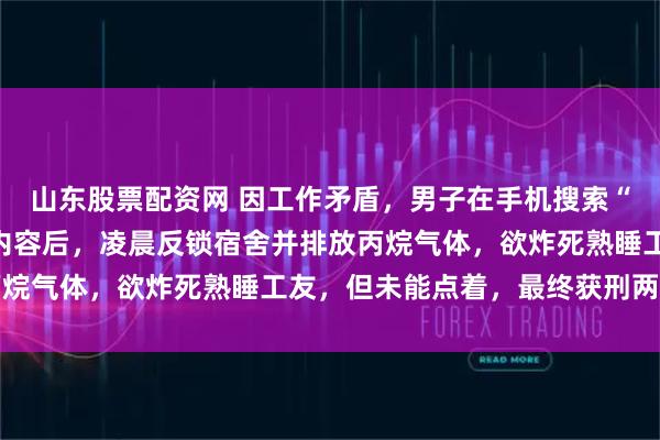 山东股票配资网 因工作矛盾，男子在手机搜索“密闭空间丙烷爆炸”等内容后，凌晨反锁宿舍并排放丙烷气体，欲炸死熟睡工友，但未能点着，最终获刑两年半