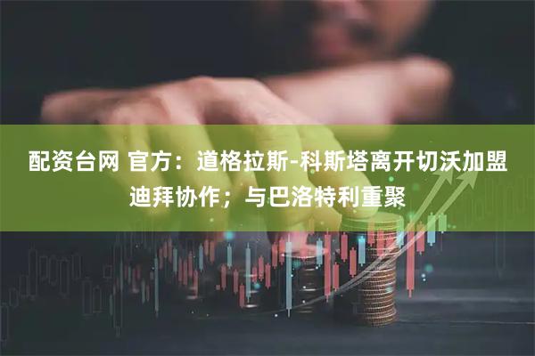 配资台网 官方：道格拉斯-科斯塔离开切沃加盟迪拜协作；与巴洛特利重聚