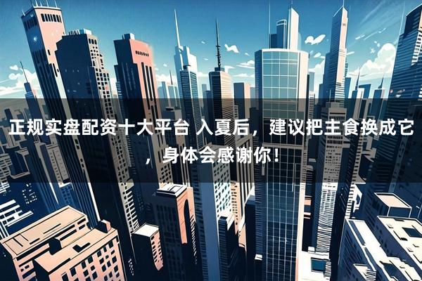 正规实盘配资十大平台 入夏后，建议把主食换成它，身体会感谢你！