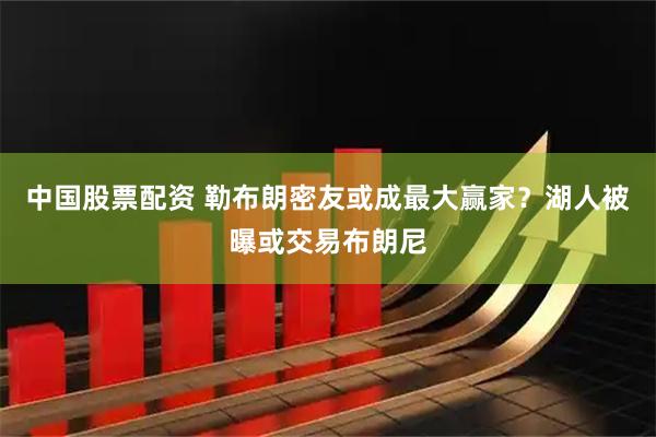 中国股票配资 勒布朗密友或成最大赢家？湖人被曝或交易布朗尼