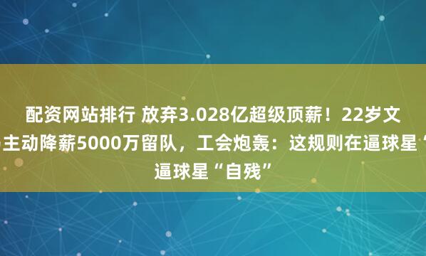 配资网站排行 放弃3.028亿超级顶薪!22岁文班亚马主动降薪5000万留队,工会炮轰:这规则在逼球星“自残”