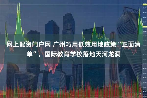 网上配资门户网 广州巧用低效用地政策“正面清单”，国际教育学校落地天河龙洞