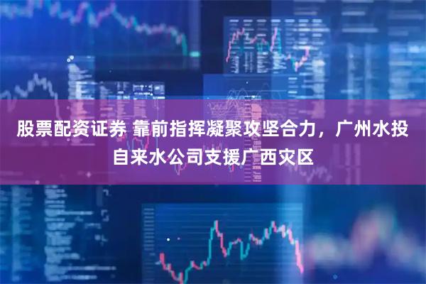 股票配资证券 靠前指挥凝聚攻坚合力，广州水投自来水公司支援广西灾区