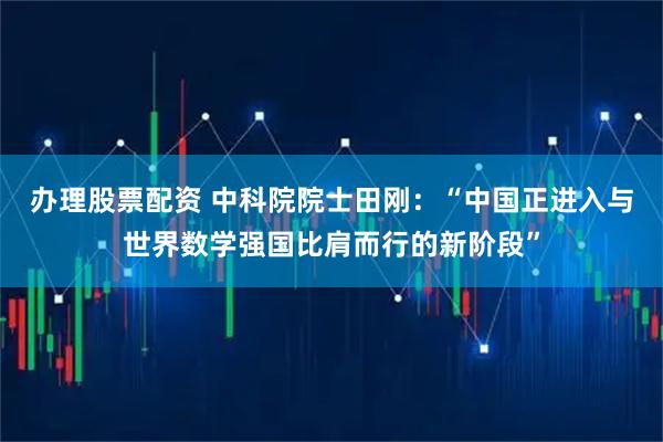 办理股票配资 中科院院士田刚：“中国正进入与世界数学强国比肩而行的新阶段”