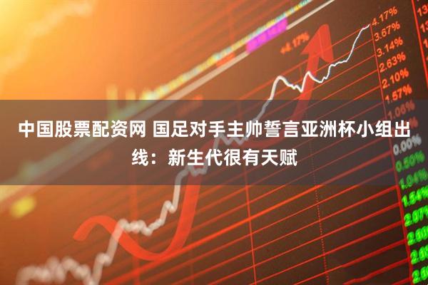 中国股票配资网 国足对手主帅誓言亚洲杯小组出线：新生代很有天赋