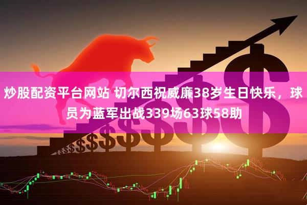 炒股配资平台网站 切尔西祝威廉38岁生日快乐，球员为蓝军出战339场63球58助