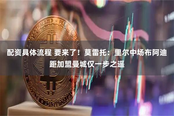 配资具体流程 要来了！莫雷托：里尔中场布阿迪距加盟曼城仅一步之遥