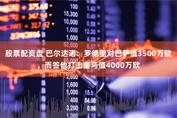 股票配资盘 巴尔达诺：罗德里对巴萨值3500万欧，而签他打击皇马值4000万欧