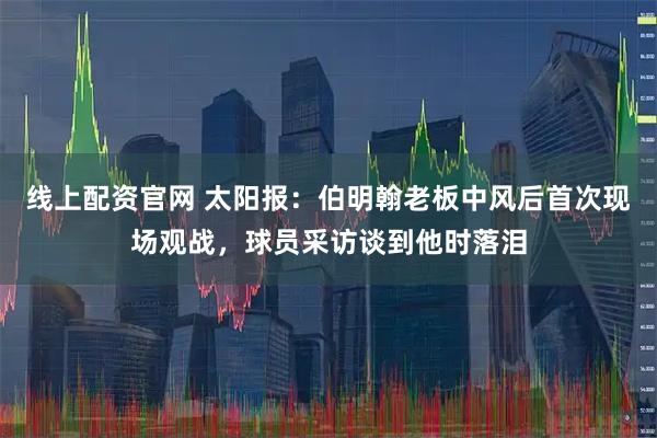 线上配资官网 太阳报：伯明翰老板中风后首次现场观战，球员采访谈到他时落泪