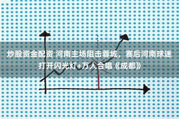 炒股资金配资 河南主场阻击蓉城，赛后河南球迷打开闪光灯+万人合唱《成都》