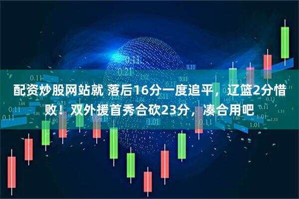 配资炒股网站就 落后16分一度追平，辽篮2分惜败！双外援首秀合砍23分，凑合用吧