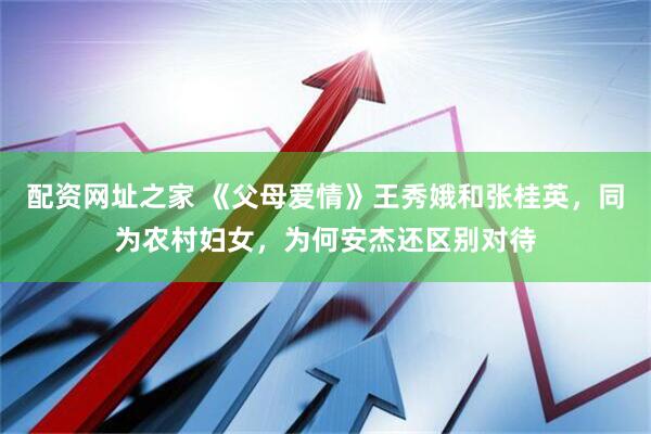 配资网址之家 《父母爱情》王秀娥和张桂英，同为农村妇女，为何安杰还区别对待