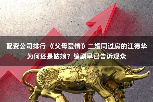 配资公司排行 《父母爱情》二婚同过房的江德华为何还是姑娘？编剧早已告诉观众